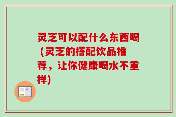灵芝可以配什么东西喝 (灵芝的搭配饮品推荐，让你健康喝水不重样)