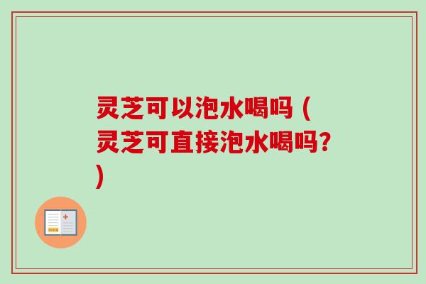 灵芝可以泡水喝吗 (灵芝可直接泡水喝吗？)