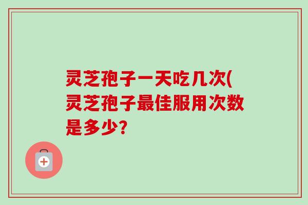 灵芝孢子一天吃几次(灵芝孢子佳服用次数是多少? 灵芝孢子一天吃几次(灵芝孢子佳服用次数是多少?