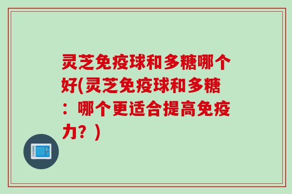 灵芝免疫球和多糖哪个好(灵芝免疫球和多糖：哪个更适合提高免疫力？)