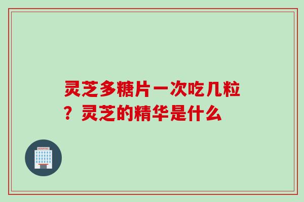 灵芝多糖片一次吃几粒？灵芝的精华是什么