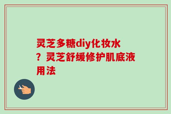 灵芝多糖diy化妆水？灵芝舒缓修护肌底液用法