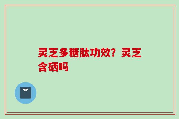 灵芝多糖肽功效？灵芝含硒吗