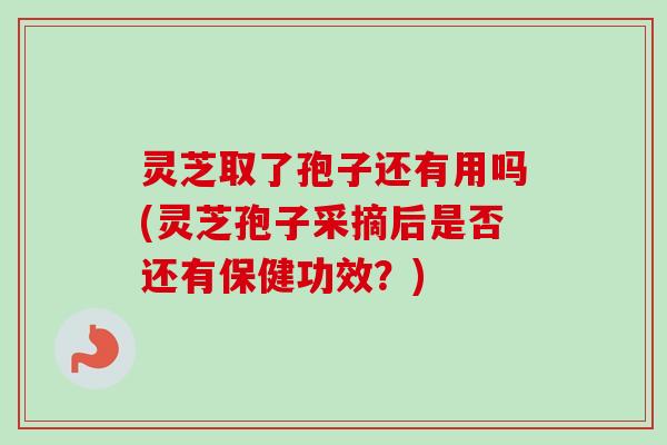 灵芝取了孢子还有用吗(灵芝孢子采摘后是否还有保健功效？)