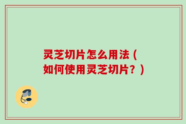灵芝切片怎么用法 (如何使用灵芝切片？)