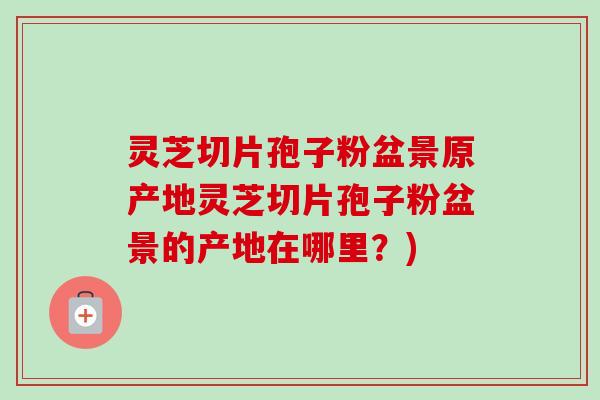 灵芝切片孢子粉盆景原产地灵芝切片孢子粉盆景的产地在哪里？)