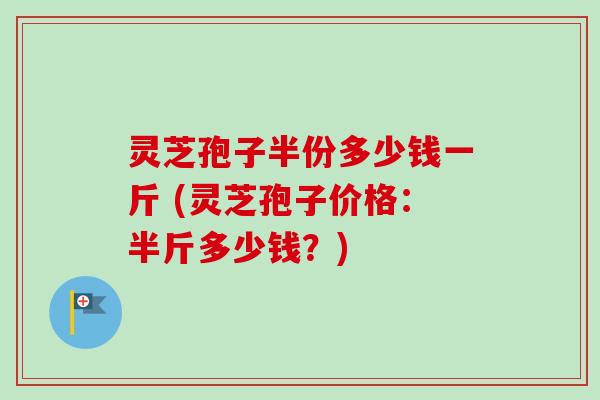 灵芝孢子半份多少钱一斤 (灵芝孢子价格：半斤多少钱？)