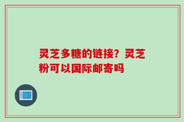 灵芝多糖的链接？灵芝粉可以国际邮寄吗