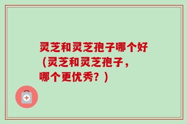 灵芝和灵芝孢子哪个好 (灵芝和灵芝孢子，哪个更优秀？)