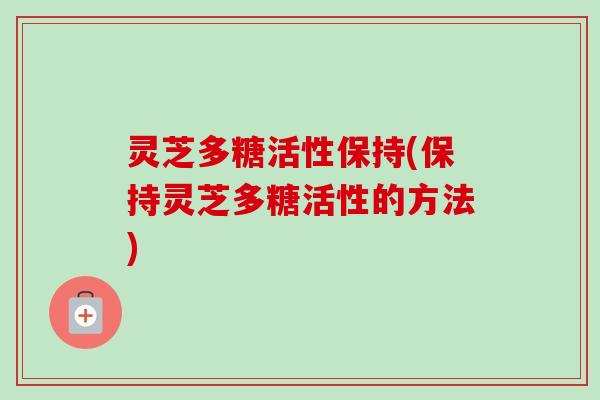 灵芝多糖活性保持(保持灵芝多糖活性的方法)