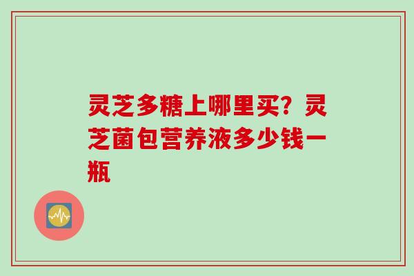 灵芝多糖上哪里买?灵芝菌包营养液多少钱一瓶 灵芝多糖上哪里买?灵芝菌包营养液多少钱一瓶
