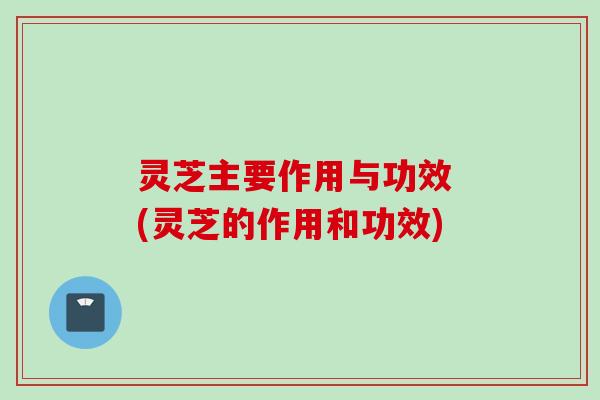 灵芝主要作用与功效 (灵芝的作用和功效)