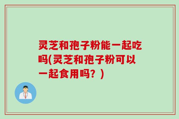灵芝和孢子粉能一起吃吗(灵芝和孢子粉可以一起食用吗？)