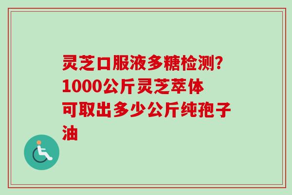 灵芝口服液多糖检测？1000公斤灵芝萃体可取出多少公斤纯孢子油