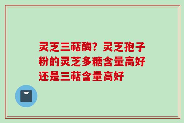 灵芝三萜酶?灵芝孢子粉的灵芝多糖含量高好还是三萜含量高好 灵芝三萜酶?灵芝孢子粉的灵芝多糖含量高好还是三萜含量高好