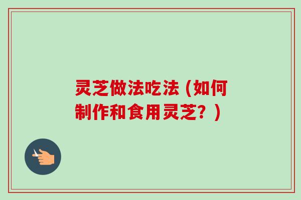 灵芝做法吃法 (如何制作和食用灵芝？)