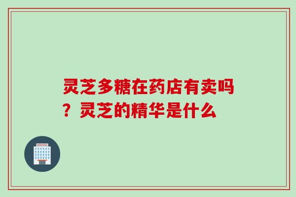 灵芝多糖在药店有卖吗？灵芝的精华是什么