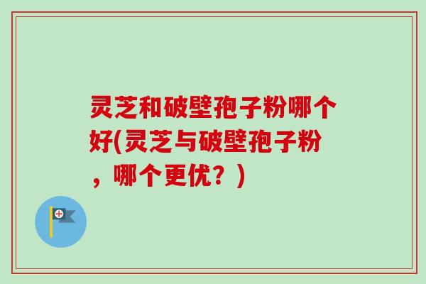 灵芝和破壁孢子粉哪个好(灵芝与破壁孢子粉，哪个更优？)