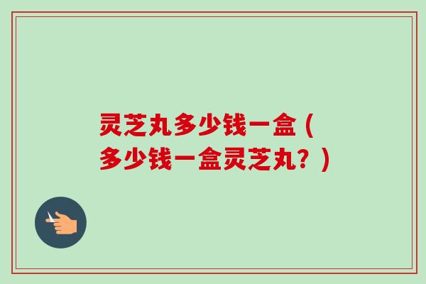 灵芝丸多少钱一盒 (多少钱一盒灵芝丸？)