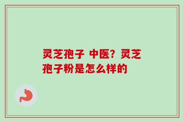 灵芝孢子 中医？灵芝孢子粉是怎么样的