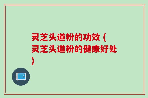 灵芝头道粉的功效 (灵芝头道粉的健康好处)