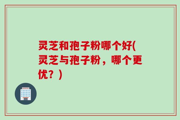 灵芝和孢子粉哪个好(灵芝与孢子粉，哪个更优？)