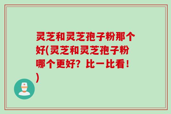 灵芝和灵芝孢子粉那个好(灵芝和灵芝孢子粉哪个更好？比一比看！)