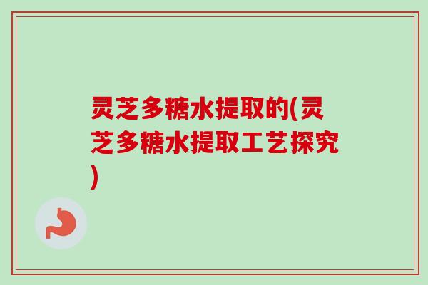 灵芝多糖水提取的(灵芝多糖水提取工艺探究)