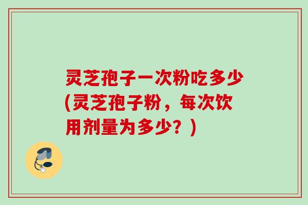 灵芝孢子一次粉吃多少(灵芝孢子粉，每次饮用剂量为多少？)