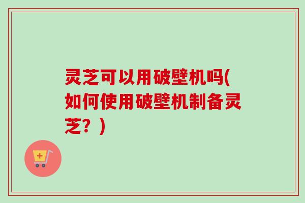 灵芝可以用破壁机吗(如何使用破壁机制备灵芝？)