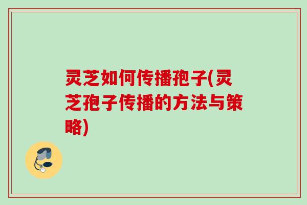 灵芝如何传播孢子(灵芝孢子传播的方法与策略)