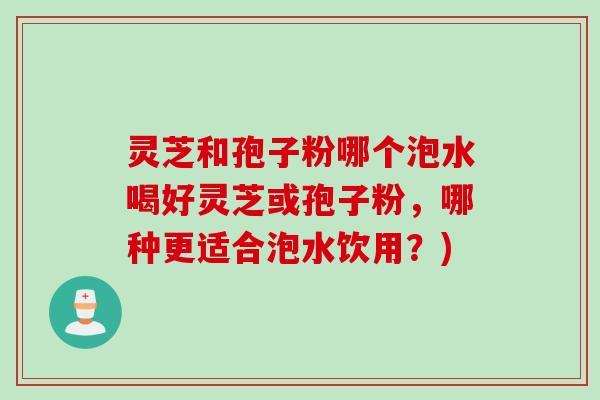 灵芝和孢子粉哪个泡水喝好灵芝或孢子粉，哪种更适合泡水饮用？)