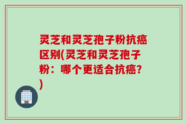 灵芝和灵芝孢子粉抗癌区别(灵芝和灵芝孢子粉：哪个更适合抗癌？)