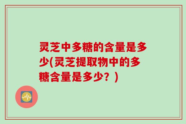 灵芝中多糖的含量是多少(灵芝提取物中的多糖含量是多少？)