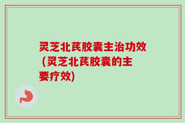 灵芝北芪胶囊主治功效 (灵芝北芪胶囊的主要疗效)