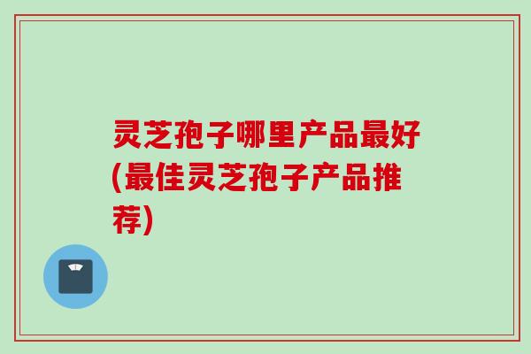 灵芝孢子哪里产品最好(最佳灵芝孢子产品推荐)