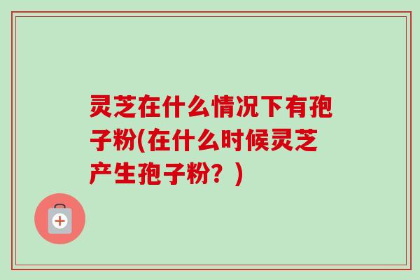 灵芝在什么情况下有孢子粉(在什么时候灵芝产生孢子粉？)