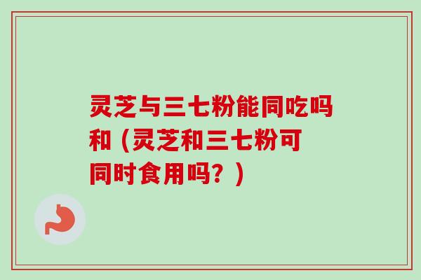 灵芝与三七粉能同吃吗和 (灵芝和三七粉可同时食用吗？)