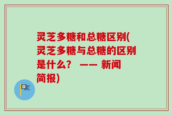 灵芝多糖和总糖区别(灵芝多糖与总糖的区别是什么？ —— 新闻简报)