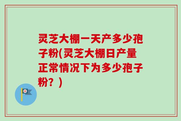 灵芝大棚一天产多少孢子粉(灵芝大棚日产量正常情况下为多少孢子粉？)