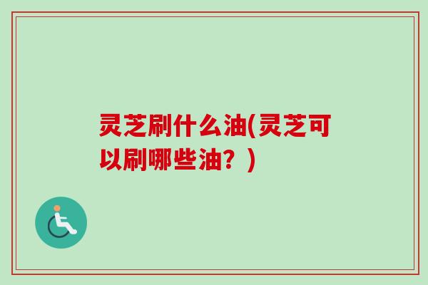 灵芝刷什么油(灵芝可以刷哪些油？)