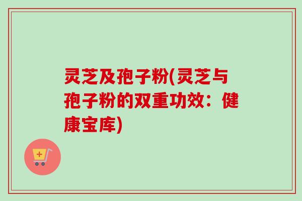 灵芝及孢子粉(灵芝与孢子粉的双重功效:健康宝库) 灵芝及孢子粉(灵芝与孢子粉的双重功效:健康宝库)