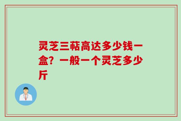 灵芝三萜高达多少钱一盒?一般一个灵芝多少斤 灵芝三萜高达多少钱一盒?一般一个灵芝多少斤