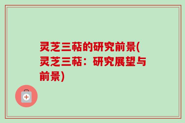 灵芝三萜的研究前景(灵芝三萜:研究展望与前景) 灵芝三萜的研究前景(灵芝三萜:研究展望与前景)