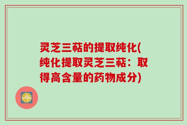 灵芝三萜的提取纯化(纯化提取灵芝三萜:取得高含量的成分) 灵芝三萜的提取纯化(纯化提取灵芝三萜:取得高含量的成分)