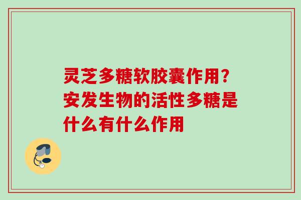 灵芝多糖软胶囊作用？安发生物的活性多糖是什么有什么作用