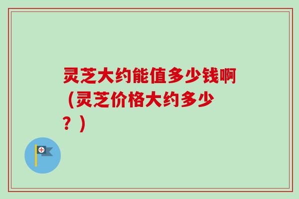 灵芝大约能值多少钱啊 (灵芝价格大约多少?) 灵芝大约能值多少钱啊 (灵芝价格大约多少?)