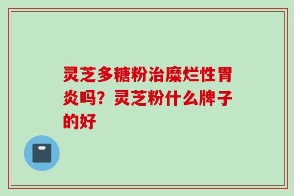 灵芝多糖粉治糜烂性胃炎吗？灵芝粉什么牌子的好