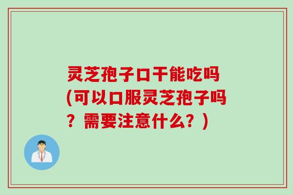 灵芝孢子口干能吃吗 (可以口服灵芝孢子吗？需要注意什么？)