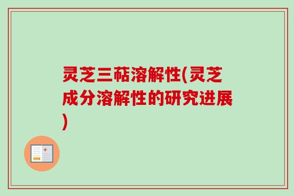 灵芝三萜溶解性(灵芝成分溶解性的研究进展)